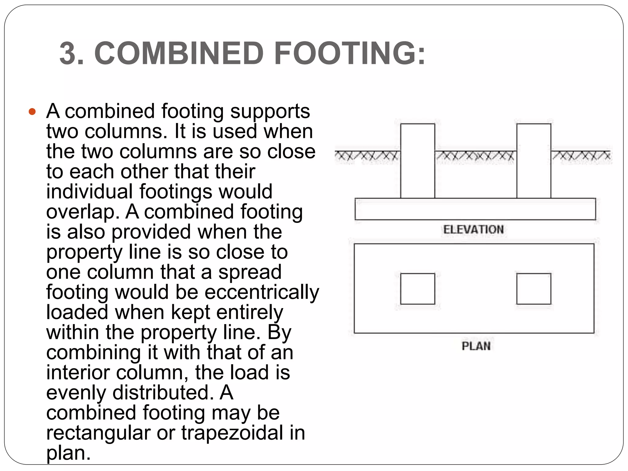 3. COMBINED FOOTING:
 A combined footing supports
two columns. It is used when
the two columns are so close
to each other that their
individual footings would
overlap. A combined footing
is also provided when the
property line is so close to
one column that a spread
footing would be eccentrically
loaded when kept entirely
within the property line. By
combining it with that of an
interior column, the load is
evenly distributed. A
combined footing may be
rectangular or trapezoidal in
plan.
 