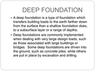 DEEP FOUNDATION
 A deep foundation is a type of foundation which
transfers building loads to the earth farther down
from the surface than a shallow foundation does,
to a subsurface layer or a range of depths.
 Deep foundations are commonly implemented
when dealing with very large design loads, such
as those associated with large buildings or
bridges. Some deep foundations are driven into
the ground, such as concrete piles, while others
are put in place by excavation and drilling.
 