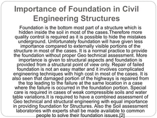 Importance of Foundation in Civil
Engineering Structures
Foundation is the bottom most part of a structure which is
hidden inside the soil in most of the cases.Therefore more
quality control is required as it is possible to hide the mistakes
underground. Unfortunately foundation will have given less
importance compared to externally visible portions of the
structure in most of the cases. It is a normal practice to provide
the foundation without proper Geo technical assessment. More
importance is given to structural aspects and foundation is
provided from a structural point of view only. Repair of failed
foundation is not an easy matter and it involves complicated
engineering techniques with high cost in most of the cases. It is
also seen that damaged portion of the highways is repaired from
the top leading to the failure at the same location in a case
where the failure is occurred in the foundation portion. Special
care is required in cases of weak compressible soils and water
table variations.It is required to have a combined assessment of
Geo technical and structural engineering with equal importance
in providing foundation for Structures. Also the Soil assessment
laboratories with experts shall be made available to common
people to solve their foundation issues.[2]
 
