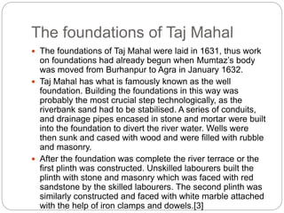 The foundations of Taj Mahal
 The foundations of Taj Mahal were laid in 1631, thus work
on foundations had already begun when Mumtaz’s body
was moved from Burhanpur to Agra in January 1632.
 Taj Mahal has what is famously known as the well
foundation. Building the foundations in this way was
probably the most crucial step technologically, as the
riverbank sand had to be stabilised. A series of conduits,
and drainage pipes encased in stone and mortar were built
into the foundation to divert the river water. Wells were
then sunk and cased with wood and were filled with rubble
and masonry.
 After the foundation was complete the river terrace or the
first plinth was constructed. Unskilled labourers built the
plinth with stone and masonry which was faced with red
sandstone by the skilled labourers. The second plinth was
similarly constructed and faced with white marble attached
with the help of iron clamps and dowels.[3]
 