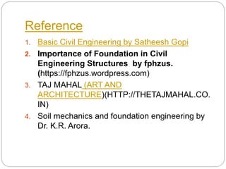 Reference
1. Basic Civil Engineering by Satheesh Gopi
2. Importance of Foundation in Civil
Engineering Structures by fphzus.
(https://fphzus.wordpress.com)
3. TAJ MAHAL (ART AND
ARCHITECTURE)(HTTP://THETAJMAHAL.CO.
IN)
4. Soil mechanics and foundation engineering by
Dr. K.R. Arora.
 