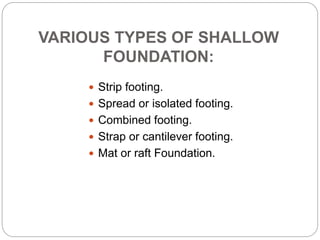 VARIOUS TYPES OF SHALLOW
FOUNDATION:
 Strip footing.
 Spread or isolated footing.
 Combined footing.
 Strap or cantilever footing.
 Mat or raft Foundation.
 