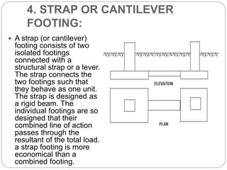 4. STRAP OR CANTILEVER
FOOTING:
 A strap (or cantilever)
footing consists of two
isolated footings
connected with a
structural strap or a lever.
The strap connects the
two footings such that
they behave as one unit.
The strap is designed as
a rigid beam. The
individual footings are so
designed that their
combined line of action
passes through the
resultant of the total load.
a strap footing is more
economical than a
combined footing.
 