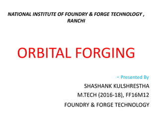 NATIONAL INSTITUTE OF FOUNDRY & FORGE TECHNOLOGY ,
RANCHI
ORBITAL FORGING
- Presented By
SHASHANK KULSHRESTHA
M.TECH (2016-18), FF16M12
FOUNDRY & FORGE TECHNOLOGY
 