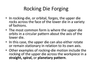 Rocking Die Forging
• In rocking-die, or orbital, forges, the upper die
rocks across the face of the lower die in a variety
of fashions.
• The most common form is where the upper die
orbits in a circular pattern about the axis of the
lower die.
• In this case, the upper die can also either rotate
or remain stationary in relation to its own axis.
• Other examples of rocking-die motion include the
rocking of the upper die across the workpiece in a
straight, spiral, or planetary pattern.
 