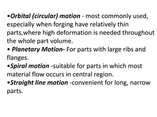 •Orbital (circular) motion - most commonly used,
especially when forging have relatively thin
parts,where high deformation is needed throughout
the whole part volume.
• Planetary Motion- For parts with large ribs and
flanges.
•Spiral motion -suitable for parts in which most
material flow occurs in central region.
•Straight line motion -convenient for long, narrow
parts.
 