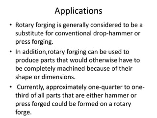 Applications
• Rotary forging is generally considered to be a
substitute for conventional drop-hammer or
press forging.
• In addition,rotary forging can be used to
produce parts that would otherwise have to
be completely machined because of their
shape or dimensions.
• Currently, approximately one-quarter to one-
third of all parts that are either hammer or
press forged could be formed on a rotary
forge.
 