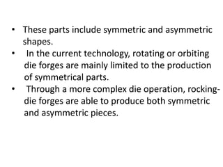 • These parts include symmetric and asymmetric
shapes.
• In the current technology, rotating or orbiting
die forges are mainly limited to the production
of symmetrical parts.
• Through a more complex die operation, rocking-
die forges are able to produce both symmetric
and asymmetric pieces.
 