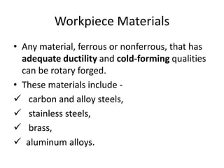 Workpiece Materials
• Any material, ferrous or nonferrous, that has
adequate ductility and cold-forming qualities
can be rotary forged.
• These materials include -
 carbon and alloy steels,
 stainless steels,
 brass,
 aluminum alloys.
 