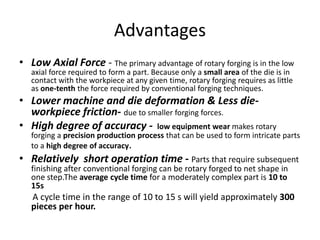 Advantages
• Low Axial Force - The primary advantage of rotary forging is in the low
axial force required to form a part. Because only a small area of the die is in
contact with the workpiece at any given time, rotary forging requires as little
as one-tenth the force required by conventional forging techniques.
• Lower machine and die deformation & Less die-
workpiece friction- due to smaller forging forces.
• High degree of accuracy - low equipment wear makes rotary
forging a precision production process that can be used to form intricate parts
to a high degree of accuracy.
• Relatively short operation time - Parts that require subsequent
finishing after conventional forging can be rotary forged to net shape in
one step.The average cycle time for a moderately complex part is 10 to
15s
A cycle time in the range of 10 to 15 s will yield approximately 300
pieces per hour.
 