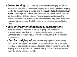 • Lower tooling cost -Tooling costs for rotary forging are often
lower than those for conventional forging. Because of the lower forging
loads, die manufacture is easier, and the required die strength is much
lower. Die change and adjustment times are also much lower; dies can
be changed in as little as 15 min. These moderate costs make the
process economically attractive for either short or long production runs,
thus permitting greater flexibility in terms of machine use and batch
sizes.
• Less environmental hazards & complications -
Because impact is not used in rotary forging, there are fewer
environmental hazards than in conventional forging techniques.
Complications such as noise, vibrations, fumes, and dirt are virtually
non-existent.
• Can be cold forged -The smaller forging forces allow many
parts to be cold forged that would conventionally require hot forging,
resulting in decreased die wear and greater ease in handling parts after
forging. This is in addition to the favorable grain structure that results
from the cold working of metals.
 
