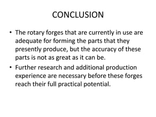 CONCLUSION
• The rotary forges that are currently in use are
adequate for forming the parts that they
presently produce, but the accuracy of these
parts is not as great as it can be.
• Further research and additional production
experience are necessary before these forges
reach their full practical potential.
 