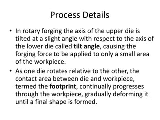 Process Details
• In rotary forging the axis of the upper die is
tilted at a slight angle with respect to the axis of
the lower die called tilt angle, causing the
forging force to be applied to only a small area
of the workpiece.
• As one die rotates relative to the other, the
contact area between die and workpiece,
termed the footprint, continually progresses
through the workpiece, gradually deforming it
until a final shape is formed.
 