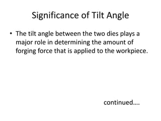 Significance of Tilt Angle
• The tilt angle between the two dies plays a
major role in determining the amount of
forging force that is applied to the workpiece.
continued….
 