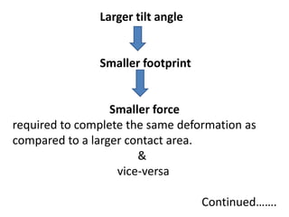 Larger tilt angle
Smaller footprint
Smaller force
required to complete the same deformation as
compared to a larger contact area.
&
vice-versa
Continued…….
 