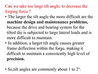 Can we take too large tilt angle, to decrease the
forging force ?
• The larger the tilt angle the more difficult are the
machine design and maintenance problems,
because the drive and bearing system for the
tilted die is subjected to large lateral loads and is
more difficult to maintain.
• In addition, a larger tilt angle causes greater
frame deflection within the forge, making it
difficult to maintain a consistently high level of
precision.
• So,tilt angles are commonly about 1 to 2°.
 