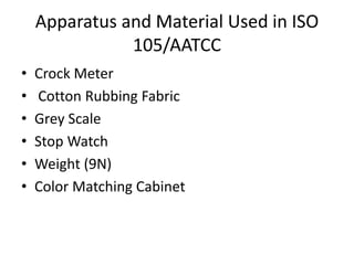 Apparatus and Material Used in ISO
105/AATCC
• Crock Meter
• Cotton Rubbing Fabric
• Grey Scale
• Stop Watch
• Weight (9N)
• Color Matching Cabinet
 