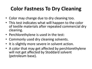 Color Fastness To Dry Cleaning
• Color may change due to dry cleaning too.
• This test indicates what will happen to the color
of textile materials after repeated commercial dry
cleaning.
• Perchlorethylene is used in the test:
• Commonly used dry cleaning solvents.
• It is slightly more severe in solvent action.
• A color that may get affected by perchlorethylene
will not get affected by Stoddard solvent
(petroleum base).
 