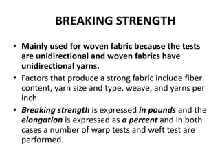 BREAKING STRENGTH
• Mainly used for woven fabric because the tests
are unidirectional and woven fabrics have
unidirectional yarns.
• Factors that produce a strong fabric include fiber
content, yarn size and type, weave, and yarns per
inch.
• Breaking strength is expressed in pounds and the
elongation is expressed as a percent and in both
cases a number of warp tests and weft test are
performed.
 