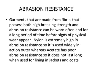 ABRASION RESISTANCE
• Garments that are made from fibres that
possess both high breaking strength and
abrasion resistance can be worn often and for
a long period of time before signs of physical
wear appear.. Nylon is extremely high in
abrasion resistance so it is used widely in
action outer whereas Acetate has poor
abrasion resistance so it does not last long
when used for lining in jackets and coats.
 