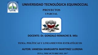 PROYECTOS
I PARCIAL
AUTOR: VANESSA MARGARITA MARTINEZ LLERENA
DOCENTE: Dr. GONZALO REMACHE B. MSc
TEMA: POLÍTICAS Y LINEAMIENTOS ESTRATÉGICOS
UNIVERSIDAD TECNOLÓGICA EQUINOCCIAL
TENA, 29DE OCTUBRE DEL 2017
 
