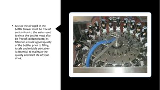 • Just as the air used in the
bottle blower must be free of
contaminants, the water used
to rinse the bottles must also
be free of contaminants; its
filtration ensures good quality
of the bottles prior to filling.
A safe and reliable container
is essential to maintain the
quality and shelf life of your
drink.
 