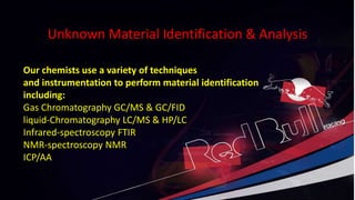 Unknown Material Identification & Analysis
Unknown Material Identification & Analysis
Our chemists use a variety of techniques
and instrumentation to perform material identification
including:
Gas Chromatography GC/MS & GC/FID
liquid-Chromatography LC/MS & HP/LC
Infrared-spectroscopy FTIR
NMR-spectroscopy NMR
ICP/AA
 