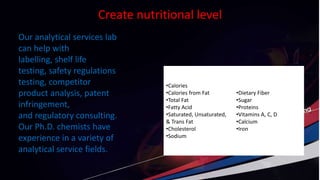 Create nutritional level
•Calories
•Calories from Fat
•Total Fat
•Fatty Acid
•Saturated, Unsaturated,
& Trans Fat
•Cholesterol
•Sodium
•Dietary Fiber
•Sugar
•Proteins
•Vitamins A, C, D
•Calcium
•Iron
Our analytical services lab
can help with
labelling, shelf life
testing, safety regulations
testing, competitor
product analysis, patent
infringement,
and regulatory consulting.
Our Ph.D. chemists have
experience in a variety of
analytical service fields.
 