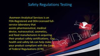 Safety Regulations Testing
Avomeen Analytical Services is an
FDA-Registered and DEA-Licensed full-
service laboratory that
assists pharmaceutical, medical
device, nutraceutical, cosmetics,
and food manufacturers in acquiring
their product safety certifications. Our
health and safety lab can help make
your product compliant with the Code
of Federal Regulaations (CFR).
 