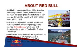 ABOUT RED BULL
• Red Bull is an energy drink sold by Austrian
company Red Bull GmbH, created in 1987.
Red Bull has the highest market share of any
energy drink in the world, with 5.387 billion
cans sold in 2013.
• Austrian entrepreneur Dietrich Mateschitz
was inspired by an existing energy drink
named Krating Daeng, which was first
introduced and sold in Thailand by Chaleo
Yoovidhya.
• He took this idea, modified the ingredients to
suit the tastes of Westerners, and, in
partnership with Chaleo, founded Red
Bull GmbH in 1987 in Chakkapong, Thailand.
 
