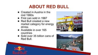 ABOUT RED BULL
● Created in Austria in the
mid 1980s
● First can sold in 1987
● Red Bull created a new
market category for energy
drinks
● Available in over 165
countries
● Sold over 35 billion cans of
Red Bull.
 