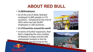 ABOUT RED BULL
• 11,865Employees
• As of the end of 2016, Red Bull
employed 11,865 people in 171
countries - compared to the end of
2015 when we had 10,997
employees in 169 countries.
• In 171Countries around the world
• In terms of further expansion, Red
Bull is targeting the core markets
of Western Europe and the USA
and growth markets in the Far
East, while also focusing on the
worldwide roll-out of the Red Bull
Editions.
 