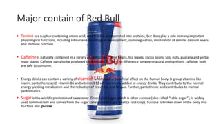 Major contain of Red Bull
• Taurine is a sulphur-containing amino acid, which is not incorporated into proteins, but does play a role in many important
physiological functions, including retinal and neurological development, osmoregulation, modulation of cellular calcium levels
and immune function.
• Caffeine is naturally contained in a variety of plants, like coffee beans, tea leaves, cocoa beans, kola nuts, guarana and yerba
mate plants. Caffeine can also be produced synthetically. There is no difference between natural and synthetic caffeine, both
are safe to consume.
• Energy drinks can contain a variety of vitamins which have a beneficial effect on the human body. B-group vitamins like
niacin, pantothenic acid, vitamin B6 and vitamin B12 are commonly added to energy drinks. They contribute to the normal
energy-yielding metabolism and the reduction of tiredness and fatigue. Further, pantothenic acid contributes to mental
performance.
• Sugar is the world’s predominant sweetener. Granulated sugar, which is often sucrose (also called “table sugar”), is widely
used commercially and comes from the sugar cane plant or sugar beet (a root crop). Sucrose is broken down in the body into
fructose and glucose
 