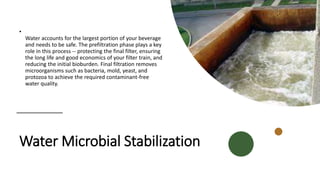 Water Microbial Stabilization
•
Water accounts for the largest portion of your beverage
and needs to be safe. The prefiltration phase plays a key
role in this process -- protecting the final filter, ensuring
the long life and good economics of your filter train, and
reducing the initial bioburden. Final filtration removes
microorganisms such as bacteria, mold, yeast, and
protozoa to achieve the required contaminant-free
water quality.
 