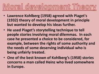 • Lawrence Kohlberg (1958) agreed with Piaget's
(1932) theory of moral development in principle
but wanted to develop his ideas further.
• He used Piaget’s storytelling technique to tell
people stories involving moral dilemmas. In each
case he presented a choice to be considered, for
example, between the rights of some authority and
the needs of some deserving individual who is
being unfairly treated.
• One of the best known of Kohlberg’s (1958) stories
concerns a man called Heinz who lived somewhere
in Europe.
 