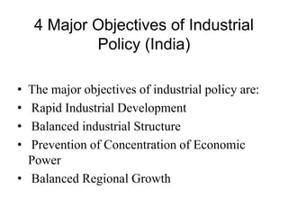 4 Major Objectives of Industrial
Policy (India)
• The major objectives of industrial policy are:
• Rapid Industrial Development
• Balanced industrial Structure
• Prevention of Concentration of Economic
Power
• Balanced Regional Growth
 