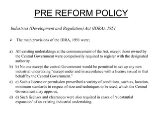PRE REFORM POLICY
Industries (Development and Regulation) Act (IDRA), 1951
 The main provisions of the IDRA, 1951 were;
a) All existing undertakings at the commencement of the Act, except those owned by
the Central Government were compulsorily required to register with the designated
authority.
b) b) No one except the central Government would be permitted to set up any new
industrial undertaking “except under and in accordance with a license issued in that
behalf by the Central Government.”
c) c) Such a license or permission prescribed a variety of conditions, such as, location,
minimum standards in respect of size and techniques to be used, which the Central
Government may approve.
d) d) Such licenses and clearances were also required in cases of ‘substantial
expansion’ of an existing industrial undertaking.
 