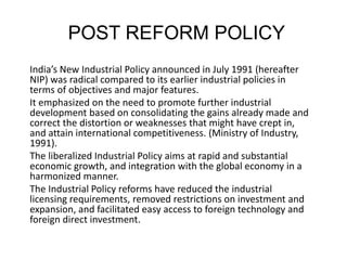 POST REFORM POLICY
India’s New Industrial Policy announced in July 1991 (hereafter
NIP) was radical compared to its earlier industrial policies in
terms of objectives and major features.
It emphasized on the need to promote further industrial
development based on consolidating the gains already made and
correct the distortion or weaknesses that might have crept in,
and attain international competitiveness. (Ministry of Industry,
1991).
The liberalized Industrial Policy aims at rapid and substantial
economic growth, and integration with the global economy in a
harmonized manner.
The Industrial Policy reforms have reduced the industrial
licensing requirements, removed restrictions on investment and
expansion, and facilitated easy access to foreign technology and
foreign direct investment.
 