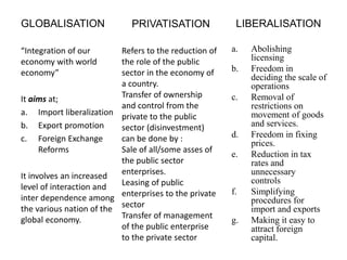 GLOBALISATION
“Integration of our
economy with world
economy”
It aims at;
a. Import liberalization
b. Export promotion
c. Foreign Exchange
Reforms
It involves an increased
level of interaction and
inter dependence among
the various nation of the
global economy.
LIBERALISATION
a. Abolishing
licensing
b. Freedom in
deciding the scale of
operations
c. Removal of
restrictions on
movement of goods
and services.
d. Freedom in fixing
prices.
e. Reduction in tax
rates and
unnecessary
controls
f. Simplifying
procedures for
import and exports
g. Making it easy to
attract foreign
capital.
PRIVATISATION
Refers to the reduction of
the role of the public
sector in the economy of
a country.
Transfer of ownership
and control from the
private to the public
sector (disinvestment)
can be done by :
Sale of all/some asses of
the public sector
enterprises.
Leasing of public
enterprises to the private
sector
Transfer of management
of the public enterprise
to the private sector
 
