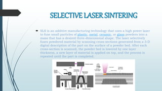 SELECTIVE LASER SINTERING
 SLS is an additive manufacturing technology that uses a high power laser
to fuse small particles of plastic, metal, ceramic, or glass powders into a
mass that has a desired three-dimensional shape. The laser selectively
fuses powdered material by scanning cross-sections generated from a 3-D
digital description of the part on the surface of a powder bed. After each
cross-section is scanned, the powder bed is lowered by one layer
thickness, a new layer of material is applied on top, and the process is
repeated until the part is completed.
 
