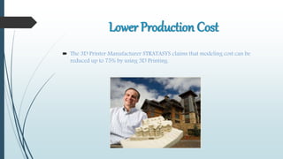 Lower Production Cost
 The 3D Printer Manufacturer STRATASYS claims that modeling cost can be
reduced up to 75% by using 3D Printing.
 