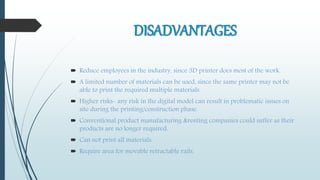 DISADVANTAGES
 Reduce employees in the industry, since 3D printer does most of the work.
 A limited number of materials can be used, since the same printer may not be
able to print the required multiple materials.
 Higher risks- any risk in the digital model can result in problematic issues on
site during the printing/construction phase.
 Conventional product manufacturing &renting companies could suffer as their
products are no longer required.
 Can not print all materials.
 Require area for movable retractable rails.
 