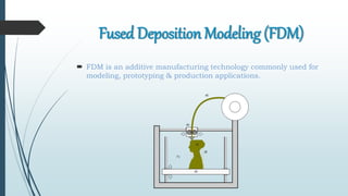Fused Deposition Modeling (FDM)
 FDM is an additive manufacturing technology commonly used for
modeling, prototyping & production applications.
 
