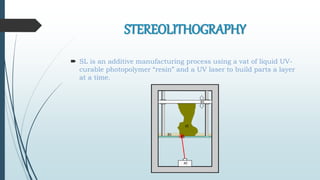 STEREOLITHOGRAPHY
 SL is an additive manufacturing process using a vat of liquid UV-
curable photopolymer “resin” and a UV laser to build parts a layer
at a time.
 