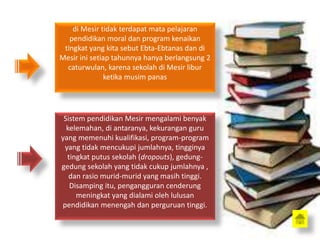 di Mesir tidak terdapat mata pelajaran
pendidikan moral dan program kenaikan
tingkat yang kita sebut Ebta-Ebtanas dan di
Mesir ini setiap tahunnya hanya berlangsung 2
caturwulan, karena sekolah di Mesir libur
ketika musim panas
Sistem pendidikan Mesir mengalami benyak
kelemahan, di antaranya, kekurangan guru
yang memenuhi kualifikasi, program-program
yang tidak mencukupi jumlahnya, tingginya
tingkat putus sekolah (dropouts), gedung-
gedung sekolah yang tidak cukup jumlahnya ,
dan rasio murid-murid yang masih tinggi.
Disamping itu, pengangguran cenderung
meningkat yang dialami oleh lulusan
pendidikan menengah dan perguruan tinggi.
 