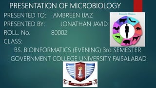 PRESENTATION OF MICROBIOLOGY
PRESENTED TO: AMBREEN IJAZ
PRESENTED BY: JONATHAN JAVID
ROLL. No. 80002
CLASS:
BS. BIOINFORMATICS (EVENING) 3rd SEMESTER
GOVERNMENT COLLEGE UNIVERSITY FAISALABAD
 