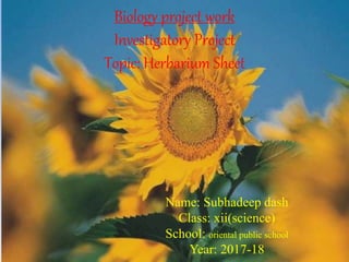 Biology project work
Investigatory Project
Topic: Herbarium Sheet
Name: Subhadeep dash
Class: xii(science)
School: oriental public school
Year: 2017-18
 