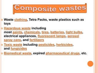  Waste clothing, Tetra Packs, waste plastics such as
toys
 Hazardous waste including
most paints, chemicals, tires, batteries, light bulbs,
electrical appliances, fluorescent lamps, aerosol
spray cans, and fertilizers
 Toxic waste including pesticides, herbicides,
and fungicides
 Biomedical waste, expired pharmaceutical drugs, etc.
 