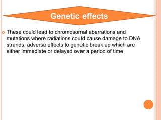  These could lead to chromosomal aberrations and
mutations where radiations could cause damage to DNA
strands, adverse effects to genetic break up which are
either immediate or delayed over a period of time
Genetic effects
 