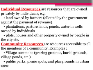 Individual Resources are resources that are owned
privately by individuals, e.g.
• land owned by farmers (allotted by the government
against the payment of revenue)
• plantations, pasture lands, ponds, water in wells
owned by individuals
• plots, houses and other property owned by people in
the city etc.
Community Resources are resources accessible to all
the members of a community. Examples :
• Village commons (grazing grounds, burial grounds,
village ponds, etc.)
• public parks, picnic spots, and playgrounds in urban
areas
 
